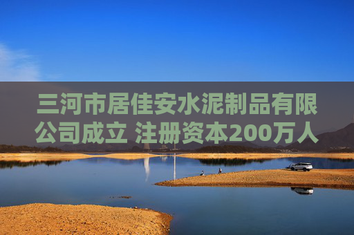 三河市居佳安水泥制品有限公司成立 注册资本200万人民币