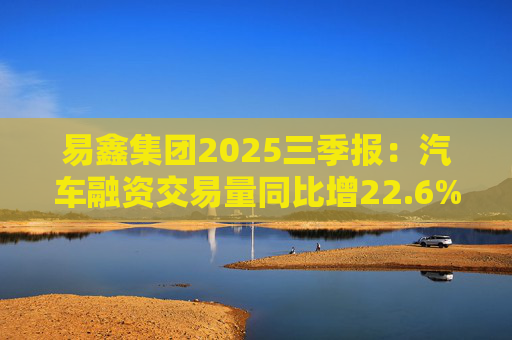 易鑫集团2025三季报:汽车融资交易量同比增22.6%,增速领跑行业