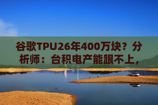 谷歌TPU26年400万块？分析师：台积电产能跟不上，最快27年初放量