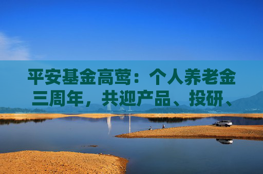 平安基金高莺:个人养老金三周年,共迎产品、投研、服务升级养老投资新时代