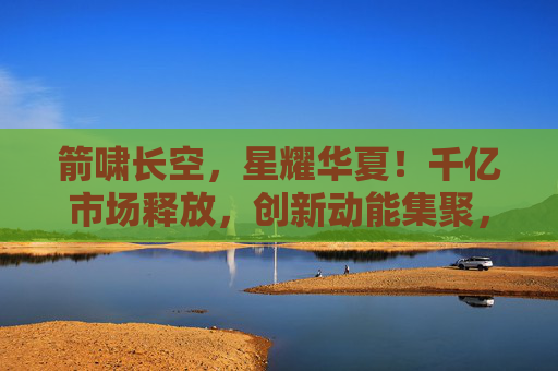 箭啸长空,星耀华夏!千亿市场释放,创新动能集聚,商业航天铸就太空发展新引擎