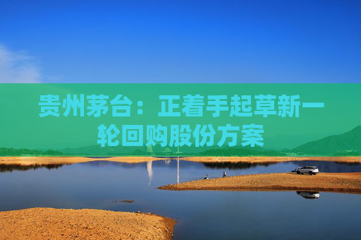 贵州茅台：正着手起草新一轮回购股份方案  第1张