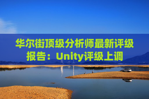 华尔街顶级分析师最新评级报告：Unity评级上调