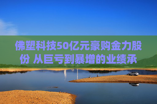 佛塑科技50亿元豪购金力股份 从巨亏到暴增的业绩承诺能否兑现?|并购谈 第1张 佛塑科技50亿元豪购金力股份 从巨亏到暴增的业绩承诺能否兑现?|并购谈 第1张