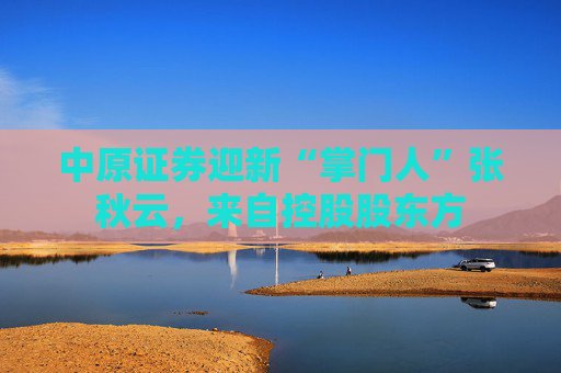 中原证券迎新“掌门人”张秋云，来自控股股东方