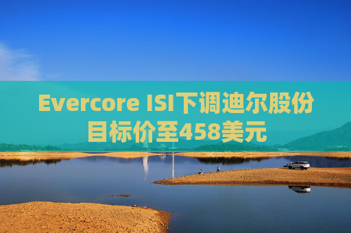Evercore ISI下调迪尔股份目标价至458美元