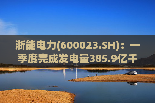 浙能电力(600023.SH)：一季度完成发电量385.9亿千瓦时  第1张