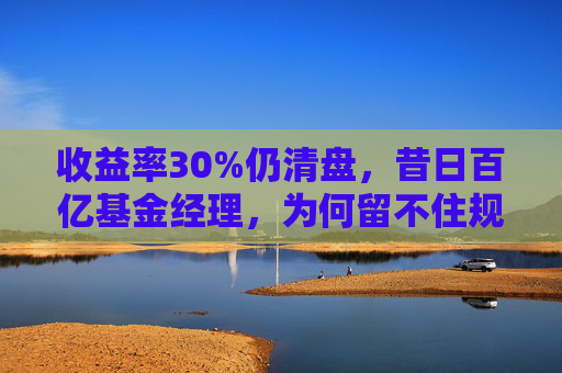 收益率30%仍清盘，昔日百亿基金经理，为何留不住规模？