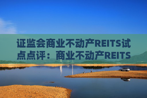 证监会商业不动产REITS试点点评：商业不动产REITS试点 助力优质商业资产价值重估