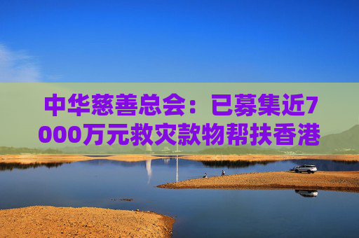 中华慈善总会：已募集近7000万元救灾款物帮扶香港火灾受灾同胞