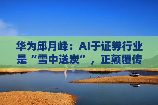华为邱月峰：AI于证券行业是“雪中送炭”，正颠覆传统交易体验