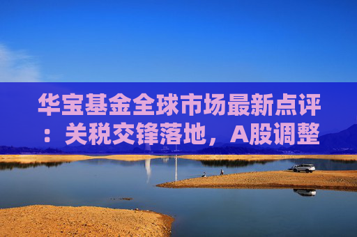 华宝基金全球市场最新点评：关税交锋落地，A股调整带来机会，美股关注波动回归方向