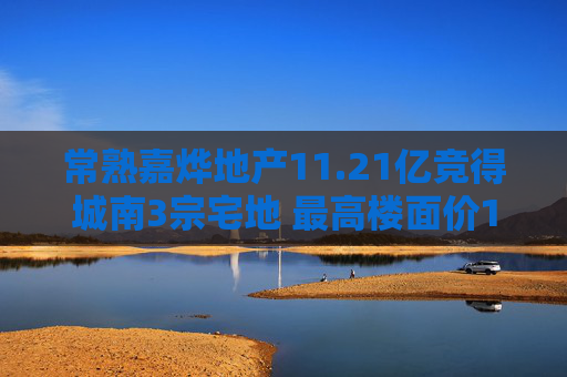 常熟嘉烨地产11.21亿竞得城南3宗宅地 最高楼面价10514元