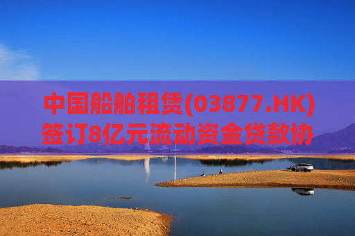 中国船舶租赁(03877.HK)签订8亿元流动资金贷款协议