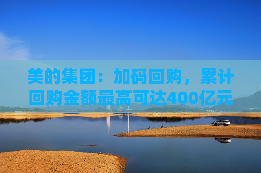 美的集团：加码回购，累计回购金额最高可达400亿元