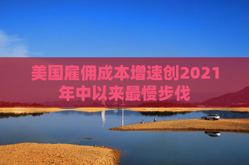 美国雇佣成本增速创2021年中以来最慢步伐