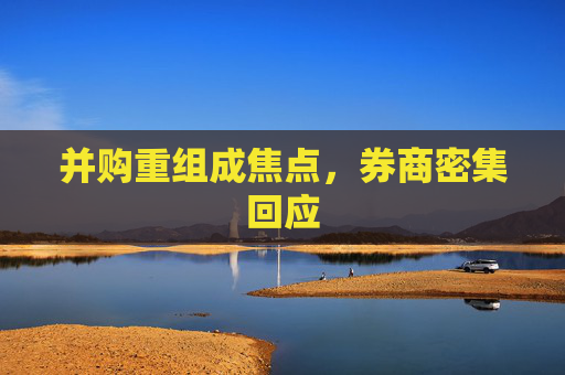 并购重组成焦点，券商密集回应  第1张