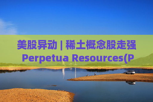 美股异动 | 稀土概念股走强 Perpetua Resources(PPTA.US)大涨10%
