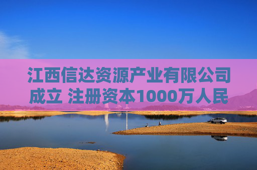 江西信达资源产业有限公司成立 注册资本1000万人民币