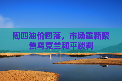 周四油价回落，市场重新聚焦乌克兰和平谈判