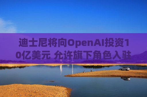 迪士尼将向OpenAI投资10亿美元 允许旗下角色入驻Sora人工智能视频生成器