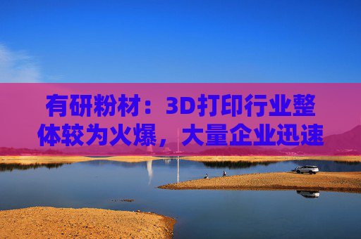 有研粉材：3D打印行业整体较为火爆，大量企业迅速涌入新市场