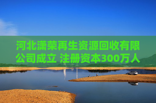 河北潇荣再生资源回收有限公司成立 注册资本300万人民币