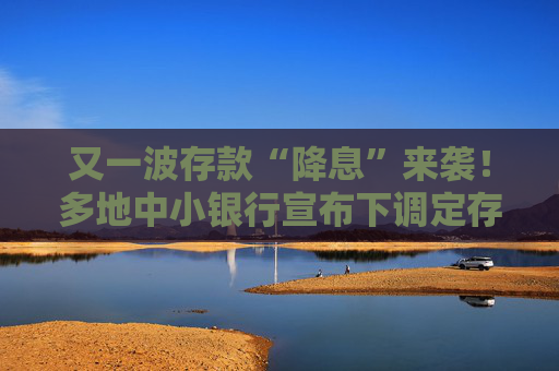 又一波存款“降息”来袭！多地中小银行宣布下调定存利率 有3年期产品下调幅度达80BP  第1张