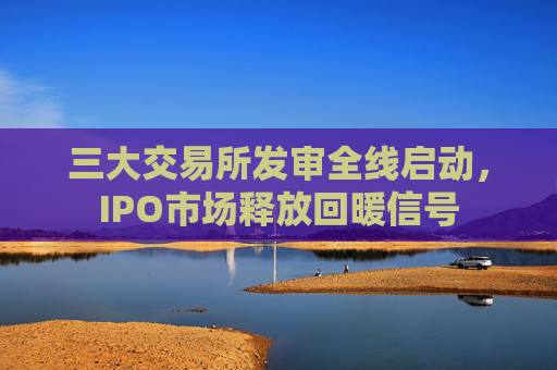 三大交易所发审全线启动，IPO市场释放回暖信号  第1张