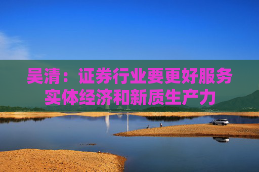 吴清:证券行业要更好服务实体经济和新质生产力