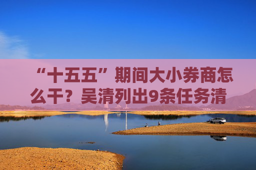 “十五五”期间大小券商怎么干？吴清列出9条任务清单