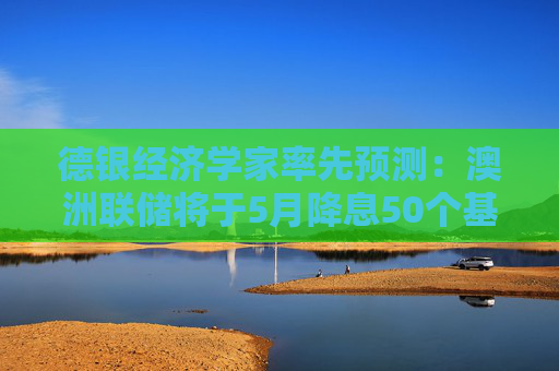 德银经济学家率先预测：澳洲联储将于5月降息50个基点  第1张