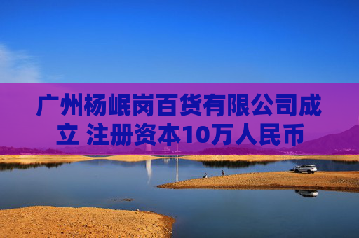 广州杨岷岗百货有限公司成立 注册资本10万人民币