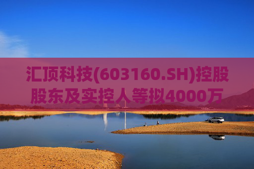 汇顶科技(603160.SH)控股股东及实控人等拟4000万元至6000万元增持公司股份