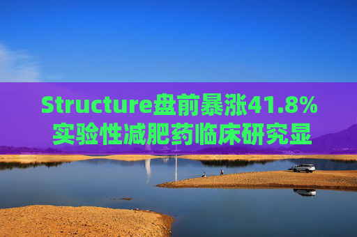 Structure盘前暴涨41.8% 实验性减肥药临床研究显示可实现11%减重
