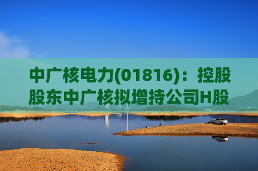 中广核电力(01816)：控股股东中广核拟增持公司H股股份  第1张