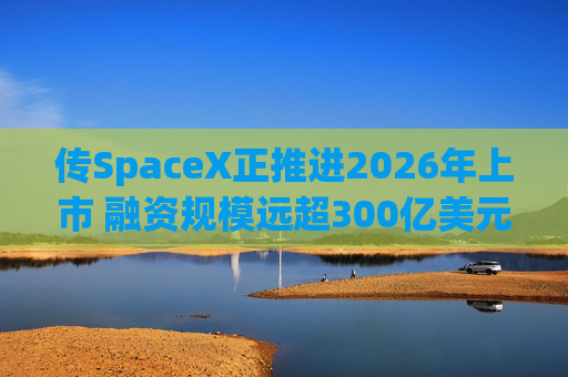 传SpaceX正推进2026年上市 融资规模远超300亿美元料创史上最大规模IPO