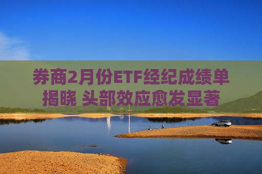 券商2月份ETF经纪成绩单揭晓 头部效应愈发显著