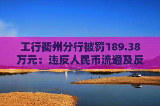工行衢州分行被罚189.38万元：违反人民币流通及反假货币业务管理规定等