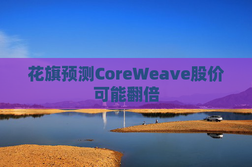 花旗预测CoreWeave股价可能翻倍