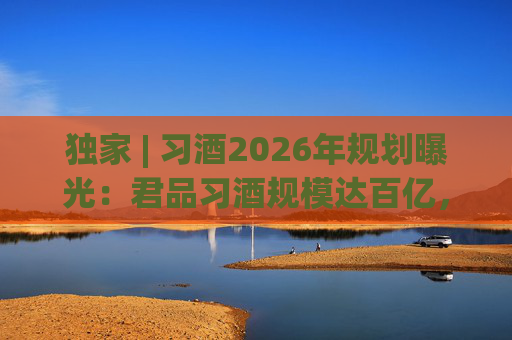独家 | 习酒2026年规划曝光:君品习酒规模达百亿,全国布局金钻系列