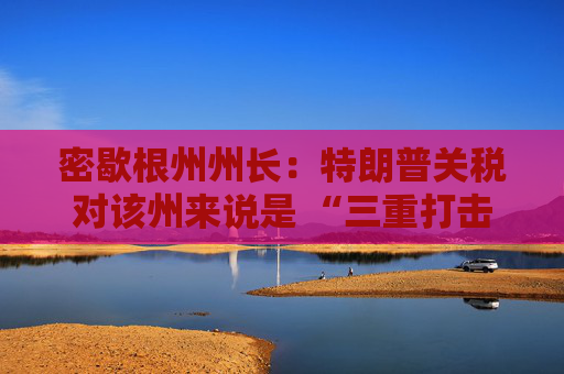 密歇根州州长：特朗普关税对该州来说是 “三重打击”