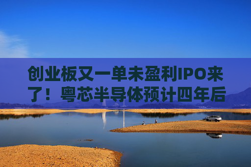 创业板又一单未盈利IPO来了！粤芯半导体预计四年后扭亏