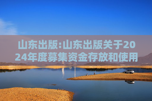 山东出版:山东出版关于2024年度募集资金存放和使用情况专项报告的公告