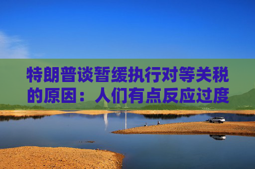 特朗普谈暂缓执行对等关税的原因：人们有点反应过度了