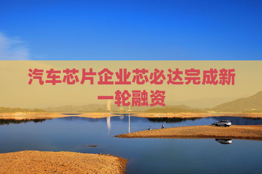 汽车芯片企业芯必达完成新一轮融资