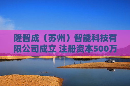 隆智成（苏州）智能科技有限公司成立 注册资本500万人民币