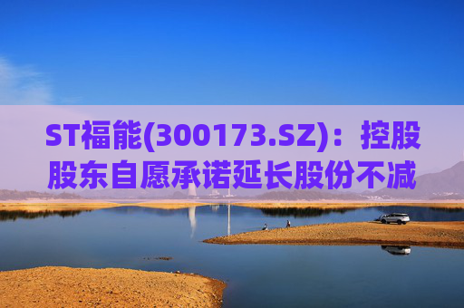 ST福能(300173.SZ)：控股股东自愿承诺延长股份不减持期限