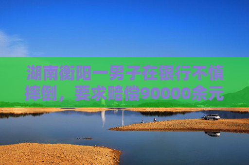 湖南衡阳一男子在银行不慎摔倒，要求赔偿90000余元！法院判了