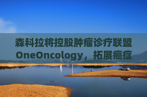 森科拉将控股肿瘤诊疗联盟OneOncology，拓展癌症医疗服务